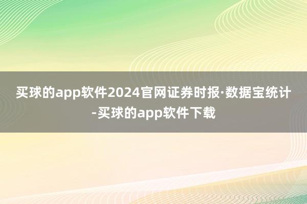 买球的app软件2024官网　　证券时报·数据宝统计-买球的app软件下载