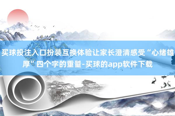 买球投注入口扮装互换体验让家长澄清感受“心绪雄厚”四个字的重量-买球的app软件下载