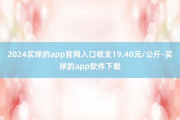 2024买球的app官网入口收支19.40元/公斤-买球的app软件下载