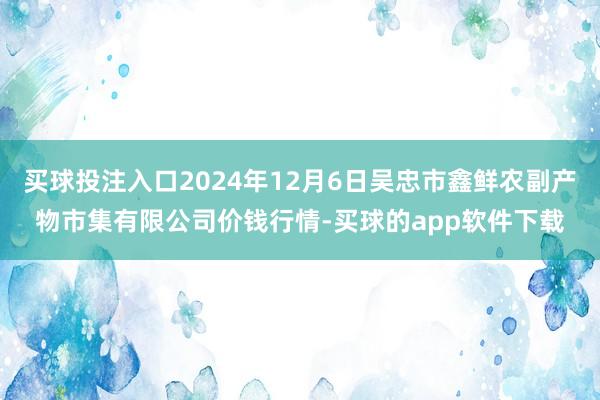 买球投注入口2024年12月6日吴忠市鑫鲜农副产物市集有限公司价钱行情-买球的app软件下载