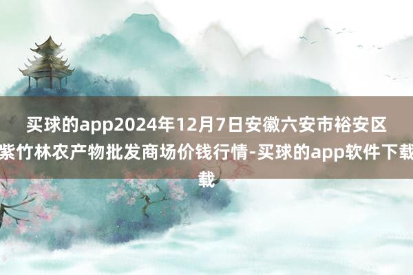 买球的app2024年12月7日安徽六安市裕安区紫竹林农产物批发商场价钱行情-买球的app软件下载