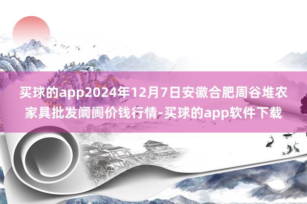 买球的app2024年12月7日安徽合肥周谷堆农家具批发阛阓价钱行情-买球的app软件下载