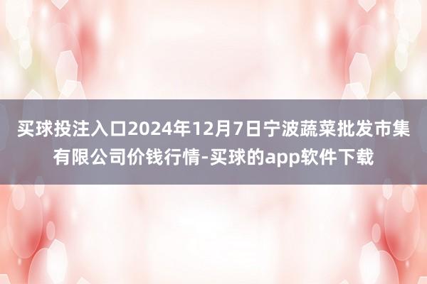 买球投注入口2024年12月7日宁波蔬菜批发市集有限公司价钱行情-买球的app软件下载