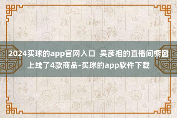 2024买球的app官网入口  吴彦祖的直播间橱窗上线了4款商品-买球的app软件下载