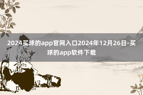 2024买球的app官网入口　　2024年12月26日-买球的app软件下载