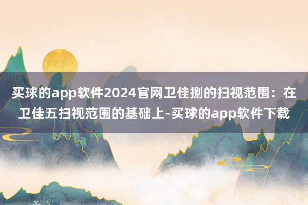 买球的app软件2024官网卫佳捌的扫视范围：在卫佳五扫视范围的基础上-买球的app软件下载