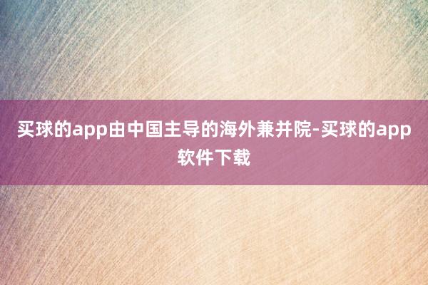 买球的app由中国主导的海外兼并院-买球的app软件下载