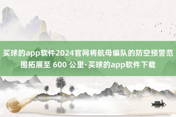买球的app软件2024官网将航母编队的防空预警范围拓展至 600 公里-买球的app软件下载