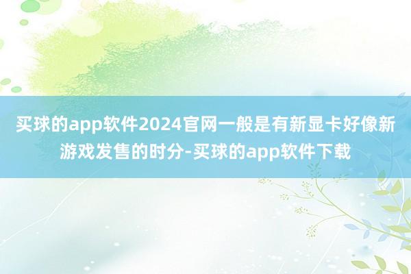买球的app软件2024官网一般是有新显卡好像新游戏发售的时分-买球的app软件下载