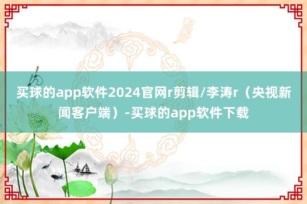 买球的app软件2024官网r剪辑/李涛r（央视新闻客户端）-买球的app软件下载