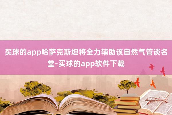 买球的app哈萨克斯坦将全力辅助该自然气管谈名堂-买球的app软件下载