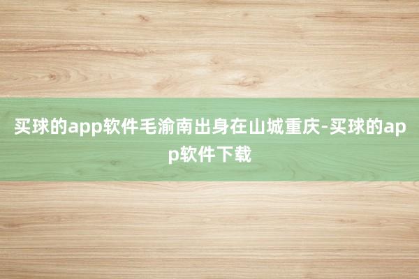 买球的app软件毛渝南出身在山城重庆-买球的app软件下载
