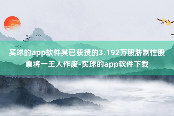 买球的app软件其已获授的3.192万股胁制性股票将一王人作废-买球的app软件下载