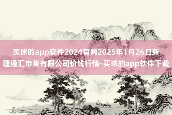 买球的app软件2024官网2025年1月26日新疆通汇市集有限公司价钱行情-买球的app软件下载