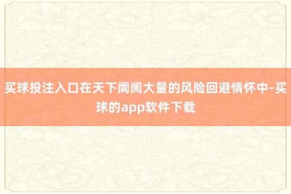 买球投注入口在天下阛阓大量的风险回避情怀中-买球的app软件下载