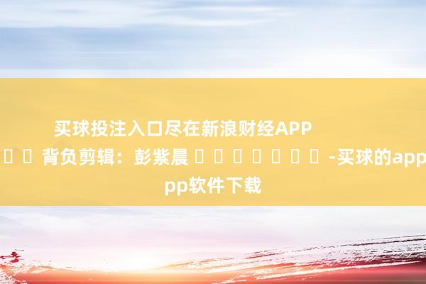 买球投注入口尽在新浪财经APP            						背负剪辑：彭紫晨 							-买球的app软件下载