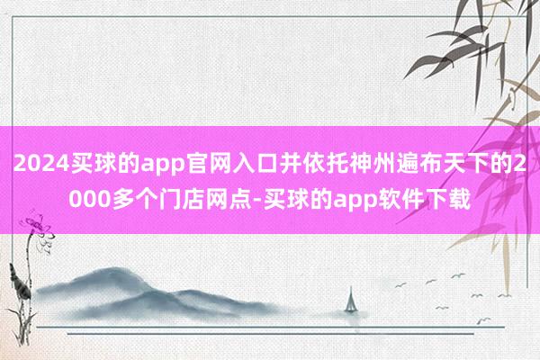 2024买球的app官网入口并依托神州遍布天下的2000多个门店网点-买球的app软件下载