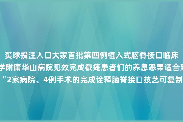 买球投注入口大家首批第四例植入式脑脊接口临床主见考证手术在复旦大学附庸华山病院见效完成截瘫患者们的养息恶果适合致使超出了团队的预期“2家病院、4例手术的完成诠释脑脊接口技艺可复制可实际这不仅是技艺的顺利更是瘫痪患者重获更生的运转”加福民先容该团队权谋分阶段鼓舞临床颐养针对重症患者设备植入式系统对轻症患者研发穿着式培植预测5—10年内完毕技艺提升远期主张构建自主学问产权体系惠及大家2000万患者△加