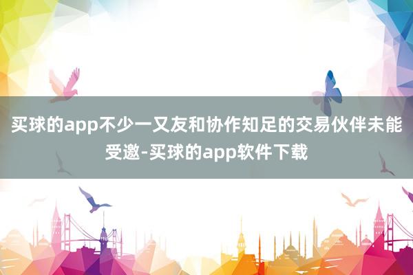 买球的app不少一又友和协作知足的交易伙伴未能受邀-买球的app软件下载