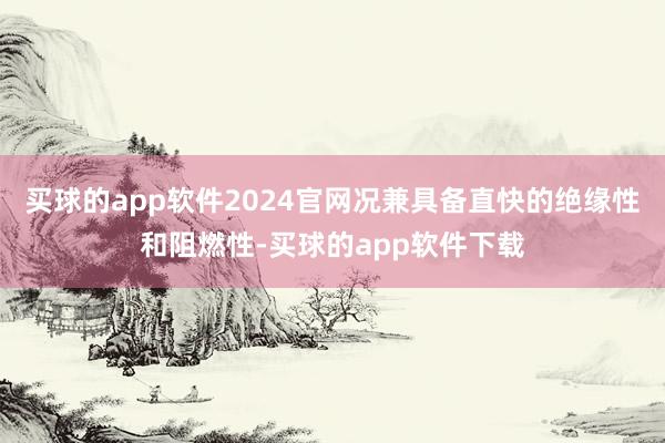 买球的app软件2024官网况兼具备直快的绝缘性和阻燃性-买球的app软件下载