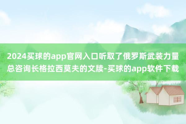 2024买球的app官网入口听取了俄罗斯武装力量总咨询长格拉西莫夫的文牍-买球的app软件下载