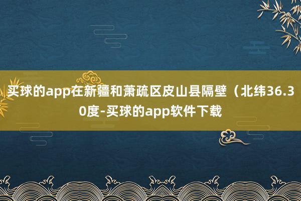 买球的app在新疆和萧疏区皮山县隔壁（北纬36.30度-买球的app软件下载