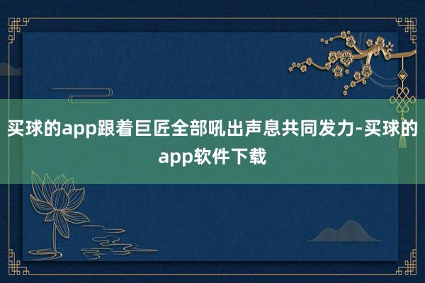 买球的app跟着巨匠全部吼出声息共同发力-买球的app软件下载