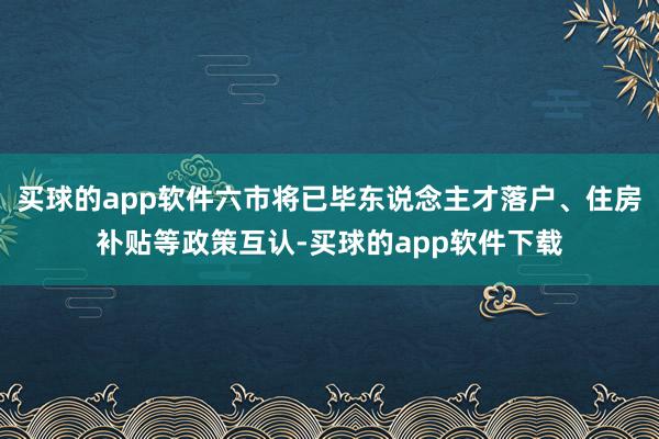 买球的app软件六市将已毕东说念主才落户、住房补贴等政策互认-买球的app软件下载