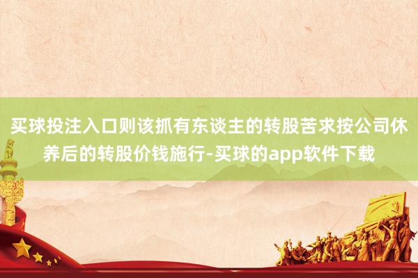 买球投注入口则该抓有东谈主的转股苦求按公司休养后的转股价钱施行-买球的app软件下载
