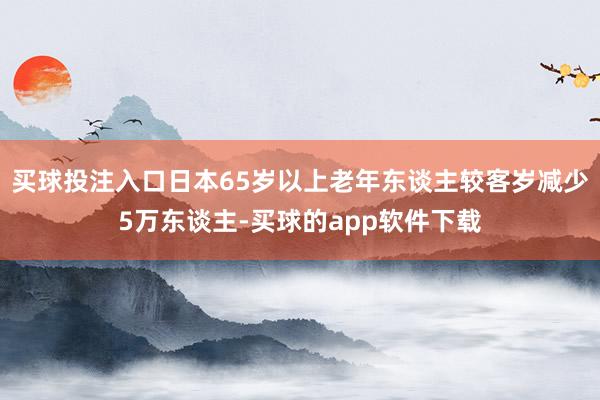 买球投注入口日本65岁以上老年东谈主较客岁减少5万东谈主-买球的app软件下载