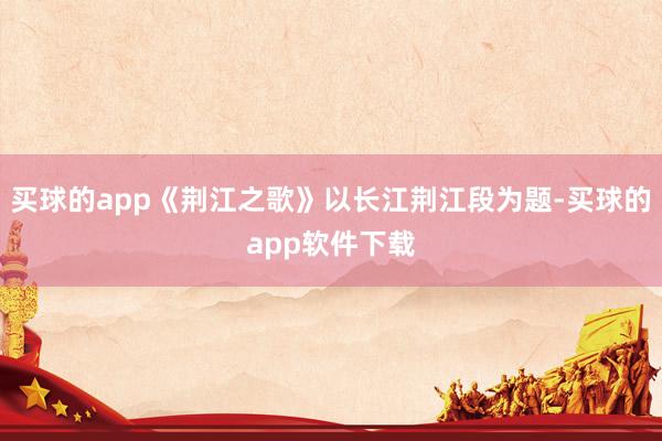 买球的app《荆江之歌》以长江荆江段为题-买球的app软件下载