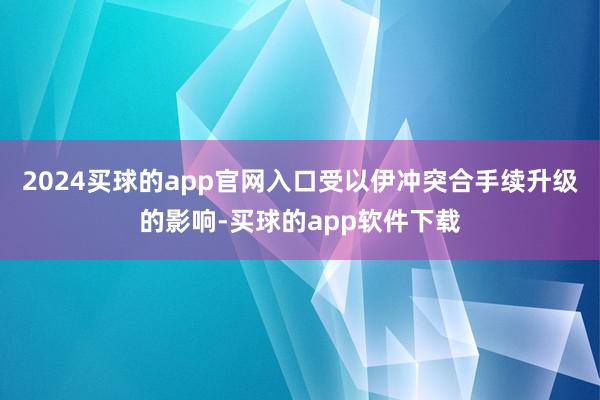 2024买球的app官网入口　　受以伊冲突合手续升级的影响-买球的app软件下载