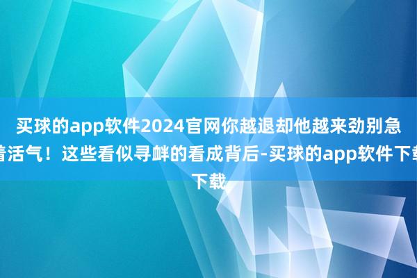 买球的app软件2024官网你越退却他越来劲别急着活气！这些看似寻衅的看成背后-买球的app软件下载