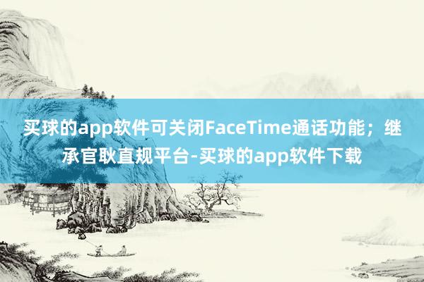 买球的app软件可关闭FaceTime通话功能；继承官耿直规平台-买球的app软件下载