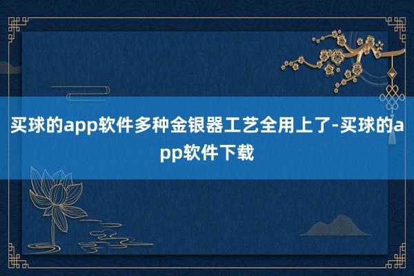 买球的app软件多种金银器工艺全用上了-买球的app软件下载