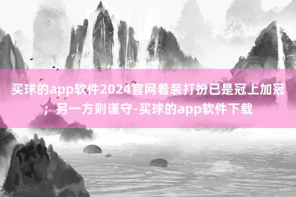 买球的app软件2024官网着装打扮已是冠上加冠；另一方则谨守-买球的app软件下载