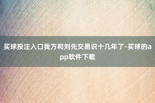 买球投注入口我方和刘先交易识十几年了-买球的app软件下载