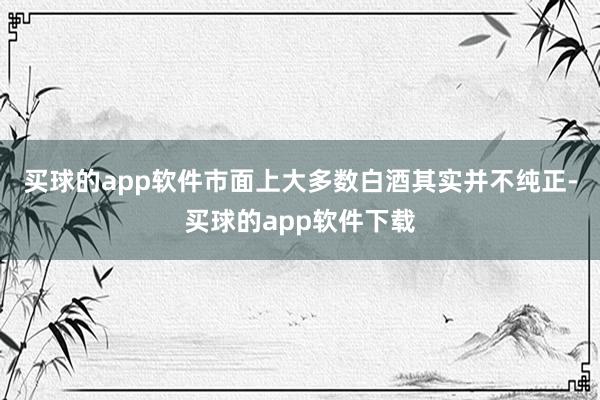 买球的app软件市面上大多数白酒其实并不纯正-买球的app软件下载