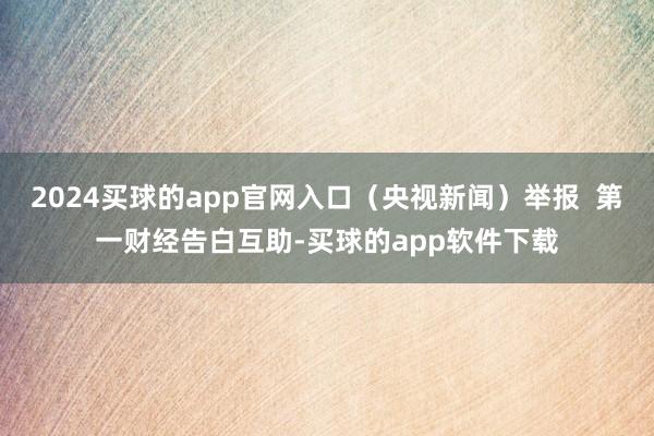 2024买球的app官网入口（央视新闻）举报  第一财经告白互助-买球的app软件下载