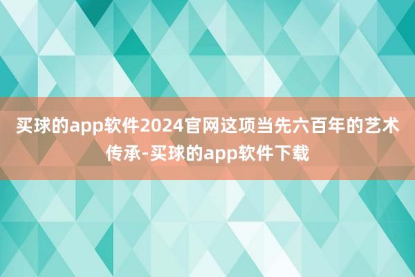 买球的app软件2024官网这项当先六百年的艺术传承-买球的app软件下载