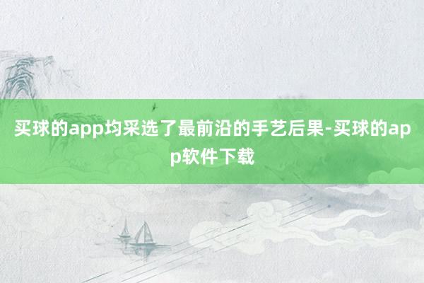 买球的app均采选了最前沿的手艺后果-买球的app软件下载